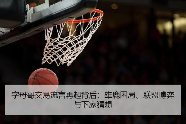 字母哥交易流言再起背后：雄鹿困局、联盟博弈与下家猜想