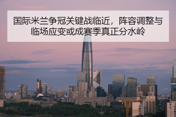 国际米兰争冠关键战临近，阵容调整与临场应变或成赛季真正分水岭