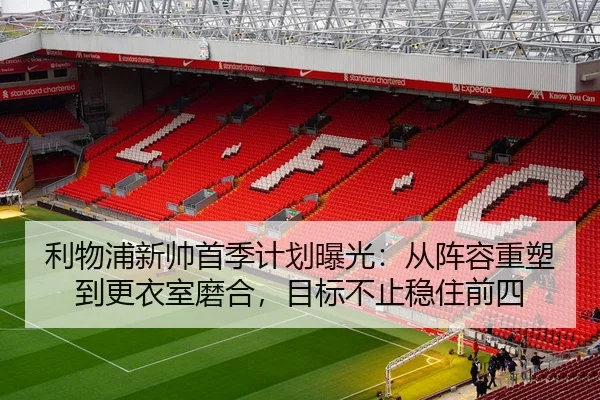 利物浦新帅首季计划曝光：从阵容重塑到更衣室磨合，目标不止稳住前四